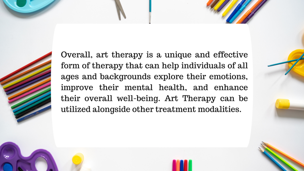 Overall, art therapy is a unique and effective form of therapy that can help individuals of all ages and backgrounds explore their emotions, improve their mental health, and enhance their overall well-being. Art Therapy can be utilized alongside other treatment modalities.