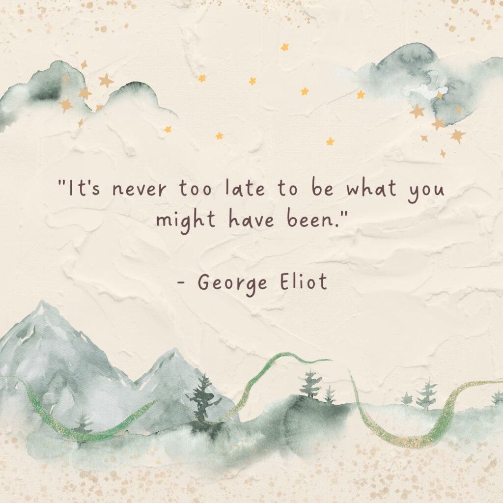 It's never too late to be what you might have been. -George Eliot