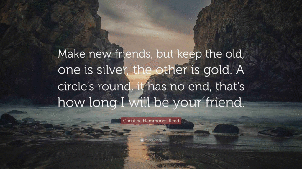Make new friends, but keep the old, one is silver, the other is gold. A circle's round, it has no end, that's how long I will be your friend.